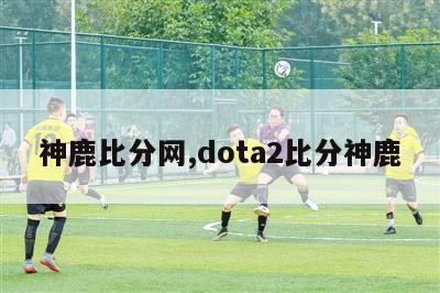 神鹿比分网,dota2比分神鹿