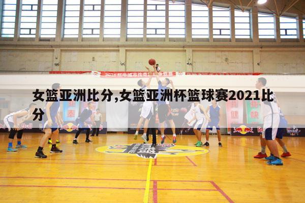 女篮亚洲比分,女篮亚洲杯篮球赛2021比分